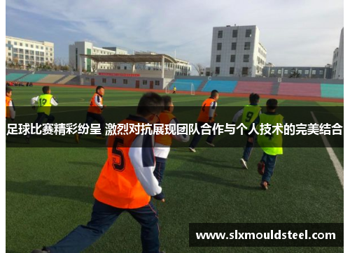 足球比赛精彩纷呈 激烈对抗展现团队合作与个人技术的完美结合