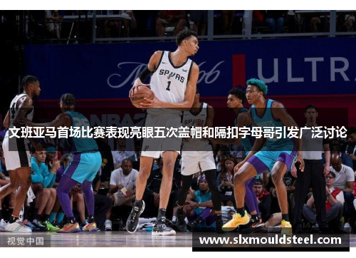 文班亚马首场比赛表现亮眼五次盖帽和隔扣字母哥引发广泛讨论