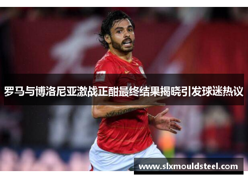罗马与博洛尼亚激战正酣最终结果揭晓引发球迷热议